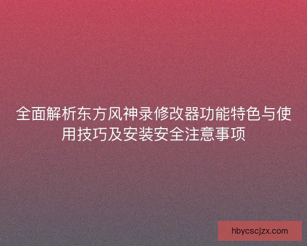 全面解析东方风神录修改器功能特色与使用技巧及安装安全注意事项